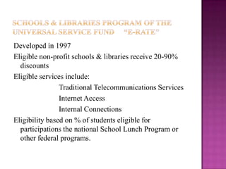 Schools & libraries Program of the Universal Service Fund     “E-Rate”  Developed in 1997Eligible non-profit schools & libraries receive 20-90% discountsEligible services include:  		Traditional Telecommunications Services		Internet Access		Internal ConnectionsEligibility based on % of students eligible for participations the national School Lunch Program or other federal programs.