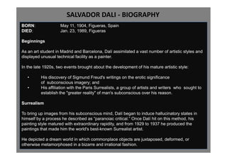 SALVADOR DALI - BIOGRAPHY
BORN:               May 11, 1904, Figueras, Spain
DIED:               Jan. 23, 1989, Figueras

Beginnings

As an art student in Madrid and Barcelona, Dalí assimilated a vast number of artistic styles and
displayed unusual technical facility as a painter.

In the late 1920s, two events brought about the development of his mature artistic style:

   •      His discovery of Sigmund Freud's writings on the erotic significance
          of subconscious imagery; and
   •      His affiliation with the Paris Surrealists, a group of artists and writers who sought to
          establish the "greater reality" of man's subconscious over his reason.

Surrealism

To bring up images from his subconscious mind, Dalí began to induce hallucinatory states in
himself by a process he described as “paranoiac critical.” Once Dalí hit on this method, his
painting style matured with extraordinary rapidity, and from 1929 to 1937 he produced the
paintings that made him the world's best-known Surrealist artist.

He depicted a dream world in which commonplace objects are juxtaposed, deformed, or
otherwise metamorphosed in a bizarre and irrational fashion.
 