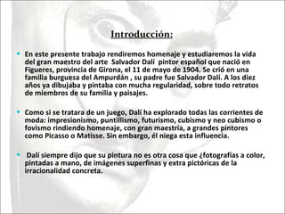 Introducción: En este presente trabajo rendiremos homenaje y estudiaremos la vida del gran maestro del arte  Salvador Dalí  pintor español que nació en Figueres, provincia de Girona, el 11 de mayo de 1904. Se crió en una familia burguesa del Ampurdán , su padre fue Salvador Dalí. A los diez años ya dibujaba y pintaba con mucha regularidad, sobre todo retratos de miembros de su familia y paisajes.  Como si se tratara de un juego, Dalí ha explorado todas las corrientes de moda: impresionismo, puntillismo, futurismo, cubismo y neo cubismo o fovismo rindiendo homenaje, con gran maestría, a grandes pintores como Picasso o Matisse. Sin embargo, él niega esta influencia. Dalí siempre dijo que su pintura no es otra cosa que ¿fotografías a color, pintadas a mano, de imágenes superfinas y extra pictóricas de la irracionalidad concreta. 