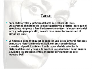 Tarea:  Para el desarrollo y  práctica del arte surrealista  de  Dalí,  utilizaremos el método de la investigación y la práctica  para que el estudiante  empiece a familiarizarse y a conocer  la importancia del  arte y no lo pase por alto, en este caso nos enfocaremos en el pintor  de Dalí.  La finalidad de la Webquest es conocer uno de os pintores famosos de nuestra historia como lo es Dalí, con sus conocimientos surreales  el participante esté en la capacidad de estudiar la historia del mismo y lleve a la practica la elaboración de un cuadro siguiendo los procedimientos, métodos conocimientos de el maestro Dalí. 