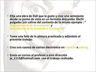 Elija una obra de Dalí que le guste y cree una semejante desde su punto de vista en un formato de(camba 18x24 pulgadas )sin salirse del contexto de la misma ejemplo :  “ la persistencia de la memoria”  y  persistencia de la memoria a su manera. Tome una foto de la pintura practicada y adjúntelo al presente trabajo.   Crea una cuenta de correo electrónico en  Hotmail  o  yahoo .  Envía un correo al profesor a esta dirección  je_1113@hotmail.com  con el trabajo realizado.  
