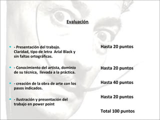 - Presentación del trabajo. Claridad, tipo de letra  Arial Black y sin faltas ortográficas. - Conocimiento del artista, dominio de su técnica,  llevada a la práctica. - creación de la obra de arte con los pasos indicados. - ilustración y presentación del trabajo en power point Hasta 20 puntos Hasta 20 puntos  Hasta 40 puntos  Hasta 20 puntos  Total 100 puntos  Evaluación : 
