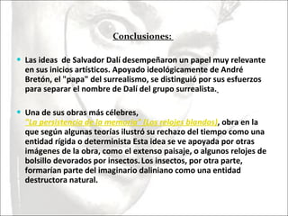 Conclusiones:  Las ideas  de Salvador Dalí desempeñaron un papel muy relevante en sus inicios artísticos. Apoyado ideológicamente de André Bretón, el "papa" del surrealismo, se distinguió por sus esfuerzos para separar el nombre de Dalí del grupo surrealista.   Una de sus obras más célebres,  "La persistencia de la memoria" (Los relojes blandos) , obra en la que según algunas teorías ilustró su rechazo del tiempo como una entidad rígida o determinista Esta idea se ve apoyada por otras imágenes de la obra, como el extenso paisaje, o algunos relojes de bolsillo devorados por insectos.   Los insectos, por otra parte, formarían parte del imaginario daliniano como una entidad destructora natural. 