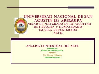UNIVERSIDAD NACIONAL DE SAN AGUSTÍN DE AREQUIPA UNIDAD DE POSTGRADO DE LA FACULTAD DE FILOSOFIA Y HUMANIDADES ESCUELA DE POSTGRADO ARTES ANALISIS CONTEXTUAL DEL ARTE Presentado por: MARISOL SALOME CRUZ APAZA Profesor: Tito Cáceres Velásquez Arequipa 2007 Perú 