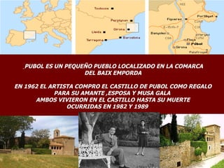 PUBOL ES UN PEQUEÑO PUEBLO LOCALIZADO EN LA COMARCA
                    DEL BAIX EMPORDA

EN 1962 EL ARTISTA COMPRO EL CASTILLO DE PUBOL COMO REGALO
             PARA SU AMANTE ,ESPOSA Y MUSA GALA
      AMBOS VIVIERON EN EL CASTILLO HASTA SU MUERTE
                OCURRIDAS EN 1982 Y 1989
 