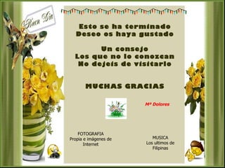 Esto se ha terminado
  Deseo os haya gustado

        Un consejo
  Los que no lo conozcan
   No dejeis de visitarlo


       MUCHAS GRACIAS

                       Mª Dolores




    FOTOGRAFIA
Propia e imágenes de      MUSICA
       Internet        Los ultimos de
                          Filipinas
 
