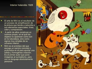 Interior holandés 1928




   El arte de Miró es el resultado de
    un proceso de simplificación de
    la pintura que tiende a reducirla a
    sus elementos esenciales: línea,
    color y composición.
    A partir de ellos construye un
    cosmos propio, en el que los
    objetos no aparecen como son
    en la naturaleza, sino como
    signos muy simples de su
    universo interior.
   Miró es el prototipo del que
    escoge un camino concreto y
    profundiza en él para aportar una
    sólida y homogénea creación.
    Es el primer autor que pone
    imágenes al surrealismo, pero
    con un lenguaje absolutamente
    personal.
 
