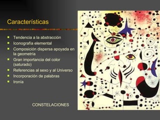 Características

   Tendencia a la abstracción
   Iconografía elemental
   Composición dispersa apoyada en
    la geometría
   Gran importancia del color
    (saturado)
   Referencias al sexo y al Universo
   Incorporación de palabras
   Ironía




              CONSTELACIONES
 