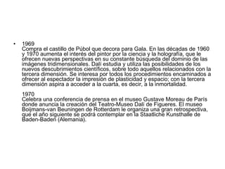 1969  Compra el castillo de Púbol que decora para Gala. En las décadas de 1960 y 1970 aumenta el interés del pintor por la ciencia y la holografía, que le ofrecen nuevas perspectivas en su constante búsqueda del dominio de las imágenes tridimensionales. Dalí estudia y utiliza las posibilidades de los nuevos descubrimientos científicos, sobre todo aquellos relacionados con la tercera dimensión. Se interesa por todos los procedimientos encaminados a ofrecer al espectador la impresión de plasticidad y espacio; con la tercera dimensión aspira a acceder a la cuarta, es decir, a la inmortalidad. 1970  Celebra una conferencia de prensa en el museo Gustave Moreau de París donde anuncia la creación del Teatro-Museo Dalí de Figueres. El museo Boijmans-van Beuningen de Rotterdam le organiza una gran retrospectiva, que el año siguiente se podrá contemplar en la Staatliche Kunsthalle de Baden-Baden (Alemania). 