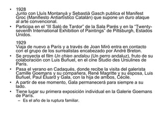 1928 Junto con Lluís Montanyà y Sebastià Gasch publica el Manifest Groc (Manifiesto Antiartístico Catalán) que supone un duro ataque al arte convencional.  Participa en el “III Saló de Tardor” de la Sala Parés y en la “Twenty-seventh International Exhibition of Paintings” de Pittsburgh, Estados Unidos. 1929 Viaja de nuevo a París y a través de Joan Miró entra en contacto con el grupo de los surrealistas encabezado por André Breton.  Se proyecta el film  Un chien andalou  (Un perro andaluz), fruto de su colaboración con Luis Buñuel, en el cine Studio des Ursulines de París.  Pasa el verano en Cadaqués, donde recibe la visita del galerista Camille Goemans y su compañera, René Magritte y su esposa, Luis Buñuel, Paul Éluard y Gala, con la hija de ambos, Cécile.  A partir de ese momento, Gala permanecerá para siempre a su lado.  Tiene lugar su primera exposición individual en la Galerie Goemans de París.  Es el año de la ruptura familiar. 