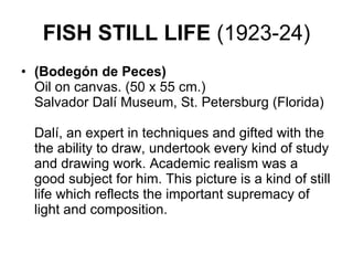 FISH STILL LIFE  (1923-24) (Bodegón de Peces) Oil on canvas. (50 x 55 cm.) Salvador Dalí Museum, St. Petersburg (Florida)    Dalí, an expert in techniques and gifted with the the ability to draw, undertook every kind of study and drawing work. Academic realism was a good subject for him. This picture is a kind of still life which reflects the important supremacy of light and composition.  