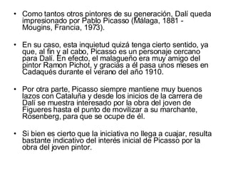 Como tantos otros pintores de su generación, Dalí queda impresionado por Pablo Picasso (Málaga, 1881 - Mougins, Francia, 1973).  En su caso, esta inquietud quizá tenga cierto sentido, ya que, al fin y al cabo, Picasso es un personaje cercano para Dalí. En efecto, el malagueño era muy amigo del pintor Ramon Pichot, y gracias a él pasa unos meses en Cadaqués durante el verano del año 1910.  Por otra parte, Picasso siempre mantiene muy buenos lazos con Cataluña y desde los inicios de la carrera de Dalí se muestra interesado por la obra del joven de Figueres hasta el punto de movilizar a su marchante, Rosenberg, para que se ocupe de él.  Si bien es cierto que la iniciativa no llega a cuajar, resulta bastante indicativo del interés inicial de Picasso por la obra del joven pintor.  