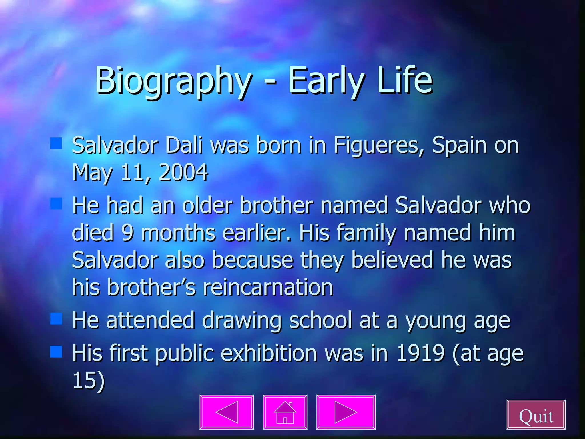 Biography - Early Life Salvador Dali was born in Figueres, Spain on May 11, 2004 He had an older brother named Salvador who died 9 months earlier. His family named him Salvador also because they believed he was his brother’s reincarnation He attended drawing school at a young age His first public exhibition was in 1919 (at age 15) Quit 