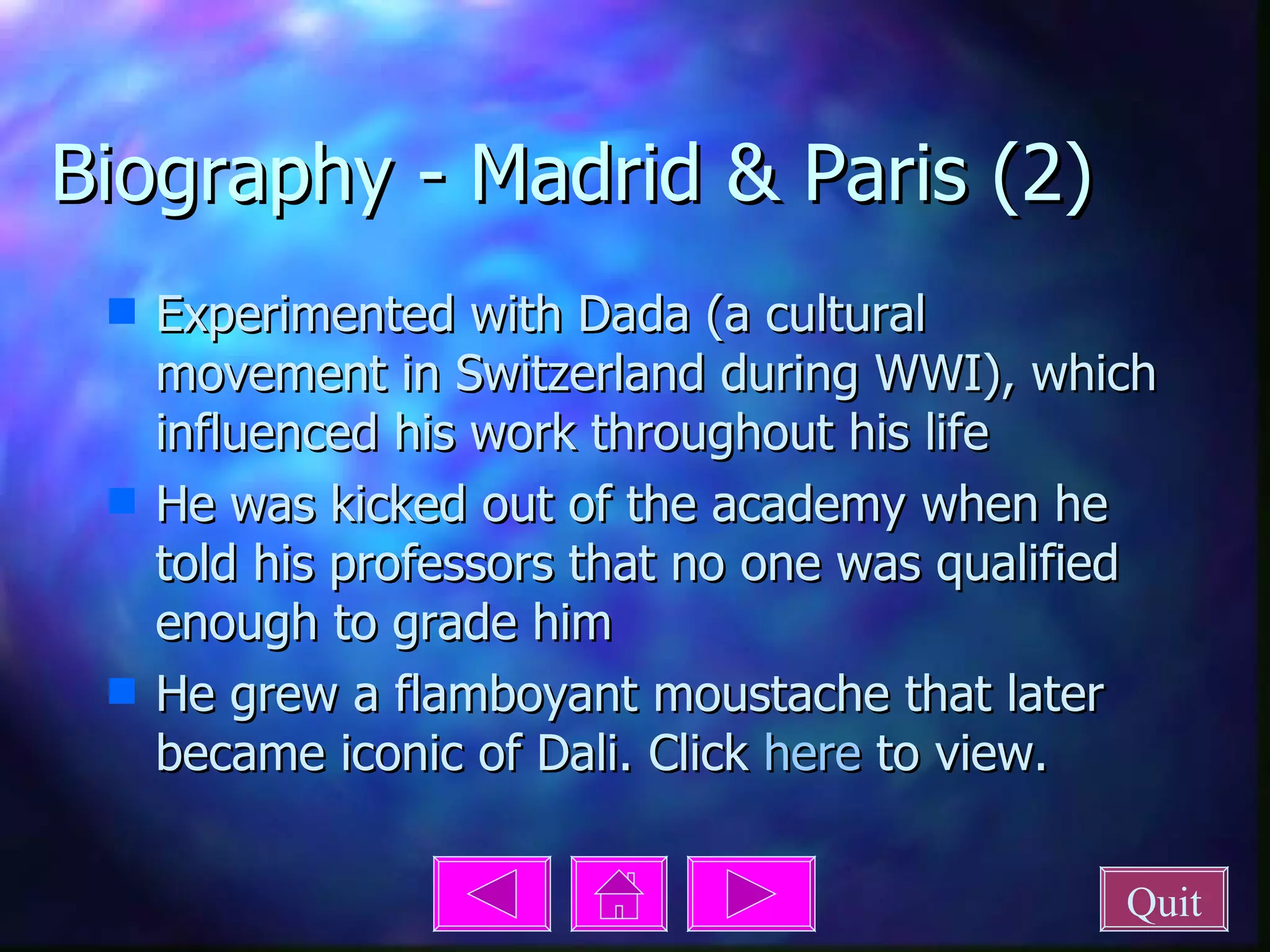 Biography - Madrid & Paris (2) Experimented with Dada (a cultural movement in Switzerland during WWI), which influenced his work throughout his life He was kicked out of the academy when he told his professors that no one was qualified enough to grade him He grew a flamboyant moustache that later became iconic of Dali. Click  here  to view. Quit 