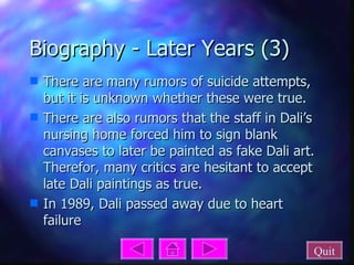 Biography - Later Years (3) There are many rumors of suicide attempts, but it is unknown whether these were true. There are also rumors that the staff in Dali’s nursing home forced him to sign blank canvases to later be painted as fake Dali art. Therefor, many critics are hesitant to accept late Dali paintings as true. In 1989, Dali passed away due to heart failure Quit 