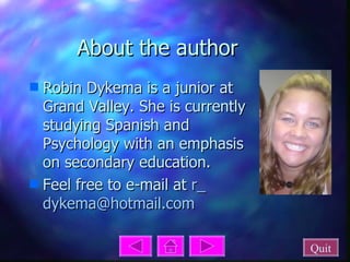 About the author Robin Dykema is a junior at Grand Valley. She is currently studying Spanish and Psychology with an emphasis on secondary education. Feel free to e-mail at  r_ dykema @ hotmail .com Quit 