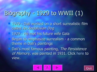 Biography - 1929 to WWII (1) 1929 - Dali worked on a short surrealistic film called  An Andalusian Dog 1929 - He met his future wife Gala Began to emphasize surrealism - a common theme in Dali’s paintings Dali’s most famous painting,  The Persistence of Memory , was painted in 1931. Click  here  to view. Quit 