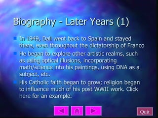 Biography - Later Years (1) In 1949, Dali went back to Spain and stayed there, even throughout the dictatorship of Franco He began to explore other artistic realms, such as using optical illusions, incorporating math/science into his paintings, using DNA as a subject, etc. His Catholic faith began to grow; religion began to influence much of his post WWII work. Click  here  for an example. Quit 