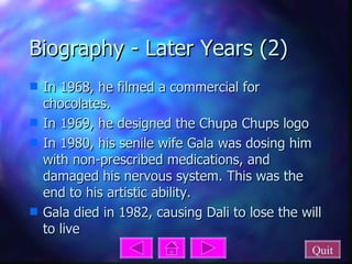 Biography - Later Years (2) In 1968, he filmed a commercial for chocolates.  In 1969, he designed the Chupa Chups logo In 1980, his senile wife Gala was dosing him with non-prescribed medications, and damaged his nervous system. This was the end to his artistic ability. Gala died in 1982, causing Dali to lose the will to live Quit 