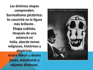 Las distintas etapas
     comprenden:
Surrealismo pictórico:
Se convirtió en la figura
     más brillante .
    Etapa cubista.
    Después de una
      estancia en
 Italia, aborda temas
religiosos, históricos y
       alegóricos.
Ilustra libros y diseña
 joyas, esculturas y
  objetos diversos.
 