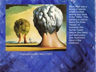 Three Sphinxes of Bikini (1947)
Bikini Atoll was a
string of islands
where nuclear
testing was done
in the 1940s. This
painting is said to
depict the three
“heads” of
humanity (the
human head),
Nature (the trees)
and destruction
(the mushroom
cloud in the
distance).
 