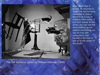 The Dali Atomicus, photo by Philippe Halsman (1948)
After World War II
ended, he returned to
Spain. He had become
interested in optical
illusions as a way of
creating false reality. If
you look closely at this
photo, you can see the
wires holding up the
objects (something we
can do now with
computers!) Dalí
himself is the man in
mid air in the center of
the photo.
 
