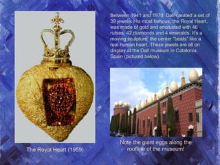 The Royal Heart (1959)
Between 1941 and 1970, Dalí created a set of
39 jewels. His most famous, the Royal Heart,
was made of gold and encrusted with 46
rubies, 42 diamonds and 4 emeralds. It’s a
moving sculpture: the center “beats” like a
real human heart. These jewels are all on
display at the Dalí museum in Catalonia,
Spain (pictured below).
Note the giant eggs along the
roofline of the museum!
 