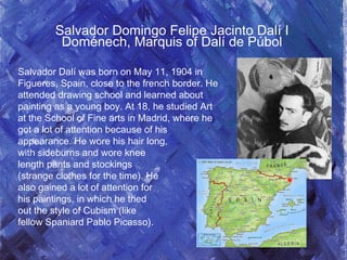 Salvador Domingo Felipe Jacinto Dalí I
Doménech, Marquis of Dalí de Púbol
Salvador Dalí was born on May 11, 1904 in
Figueres, Spain, close to the french border. He
attended drawing school and learned about
painting as a young boy. At 18, he studied Art
at the School of Fine arts in Madrid, where he
got a lot of attention because of his
appearance. He wore his hair long,
with sideburns and wore knee
length pants and stockings
(strange clothes for the time). He
also gained a lot of attention for
his paintings, in which he tried
out the style of Cubism (like
fellow Spaniard Pablo Picasso).
 