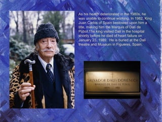 As his health deteriorated in the 1980s, he
was unable to continue working. In 1982, King
Juan Carlos of Spain bestowed upon him a
title, making him the Marquis of Dalí de
Púbol.The king visited Dalí in the hospital
shortly before he died of heart failure on
January 23, 1989. He is buried at the Dalí
theatre and Museum in Figueres, Spain.
 