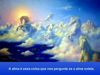 A alma é essa coisa que nos pergunta se a alma existe . 
