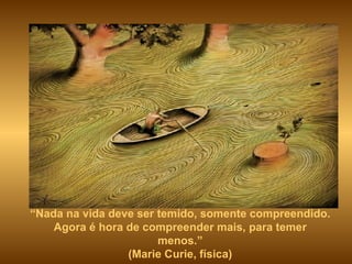 “ Nada na vida deve ser temido, somente compreendido. Agora é hora de compreender mais, para temer menos.” (Marie Curie, física) 