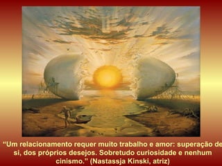 “ Um relacionamento requer muito trabalho e amor: superação de si, dos próprios desejos. Sobretudo curiosidade e nenhum cinismo.” (Nastassja Kinski, atriz) 