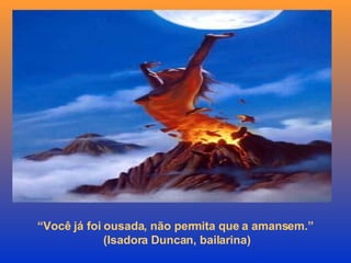 “ Você já foi ousada, não permita que a amansem.”  (Isadora Duncan, bailarina) 