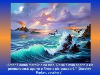“ Amor é como mercúrio na mão. Deixe a mão aberta e ele permanecerá; agarre-o firme e ele escapará.” (Dorohty Parker, escritora)  