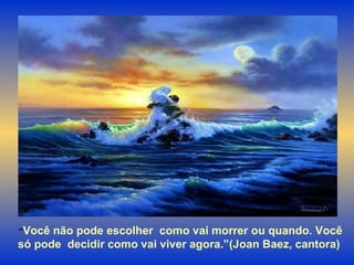 “ Você não pode escolher  como vai morrer ou quando. Você só pode  decidir como vai viver agora.”(Joan Baez, cantora)  