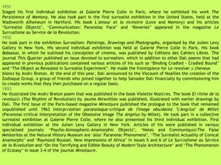 1931 Staged his first individual exhibition at Galerie Pierre Colle in Paris, where he exhibited his work  The Persistence of Memory . He also took part in the first surrealist exhibition in the United States, held at the Wadsworth Atheneum in Hartford. His book  L ’ amour et la m é moire  (Love and Memory) and his articles  “ Surrealist Objects ” ,  “ Communication: Paranoiac Face ”  and  “ Reveries ”  appeared in the magazine  Le Surr é alisme au Service de la Revolution . 1932 He took part in the exhibition  Surrealism: Paintings, Drawings and Photographs , organised by the Julien Levy Gallery in New York. His second individual exhibition was held at Galerie Pierre Colle in Paris. His book  Babaouo , in which he outlined his conception of cinema, was published by  É ditions des Cahiers Libres. The journal  This Quarter  published an issue devoted to surrealism, which in addition to other Dal í  poems that had appeared in previous publications contained various articles of his such as  “ Binding Cradled - Cradled Bound ”  and  “ The Object as Revealed in Surrealist Experiment ” . He made the frontispiece for  Le revolver  à  cheveux blancs  by Andr é  Breton. At the end of this year, Dal í  announced to the Viscount of Noailles the creation of the Zodiaque Group, a group of friends who joined together to help Salvador Dal í  financially by commissioning him to create works that they then purchased on a regular basis. 1933 He illustrated the Andr é  Breton poem that was published in the book  Violette Nozi è res . The book  El ritme de la revoluci ó   (The Rhythm of Revolution) by Jaume Miravitlles was published, illustrated with earlier drawings by Dal í . The first issue of the Paris-based magazine  Minotaure  published the prologue to the book that remained unpublished until 1963  Interpr é tation parano ï aque-critique de l'image obs é dante "L'Ang é lus" de Millet  (Paranoiac-critical Interpretation of the Obsessive Image  The Angelus  by Millet). He took part in a collective surrealist exhibition at Galerie Pierre Colle, where he also presented his third individual exhibition. First individual exhibition at the Julien Levy Gallery in New York. Articles of his were published in various specialised journals:  “ Psycho-Atmospheric-Anamorphic Objects ” ,  “ Notes and Communiqu é s:The False Meteorites at the Natural History Museum are  ‘ also ’  Paranoiac Phenomena ” ,  “ The Surrealist Actuality of Conical Anamorphs ”  and  “ Raymond Roussel. New Impressions of Africa ”  in issues 5 and 6 of  Le Surr é alisme au Service de la R é volution  and  “ On the Terrifying and Edible Beauty of Modern ’ Style Architecture ”  and  “ The Phenomenon of Ecstasy ”  in issue 3-4 of the journal  Minotaure . 