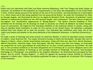 1934 Enters into civil matrimony with Gala (n é e Elena Ivanovna Diakonova), with Yves Tanguy and Andr é  Gaston as witnesses. He exhibited at the Exposition du Cinquantenaire in the Salon des Ind é pendants of the Grand Palais in Paris, without taking account of the opinion of the rest of the surrealists, who had decided not to participate in it, which nearly led to Dal í  being expelled from the group led by Breton. He made the frontispiece for  Onan  by Georges Hugnet, and illustrated  De derri è re les fagots  by Benjamin Peret.  Documents 34  published  “ Latest Fashions in Intellectual Excitation for the 1934 Summer Season ”  and in  Minotaure  “ The New Colours of Spectral  Sex-Appeal ”  and  “ Aerodynamic Appearances of  ‘ Beings-Objects ’” . The Quatre Chemins bookshop in Paris exhibited the 42 etchings and 30 drawings he made to illustrate  Les Chants de Maldoror  by Isidore Ducasse, Count of Lautr é amont. He staged his first individual exhibition at the Zwemmer Gallery in London. Along with Gala he boarded vessel  Champlain  to make his first journey to the United States. He published a pamphlet entitled  New York salutes me  to mark the occasion. Two individual Dal í  exhibitions were held, one at the Julien Levy Gallery and another at the Avery Memorial of the Wadsworth Atheneum, in Hartford (Connecticut). 1935 He made a series of drawings and wrote articles for  American Weekly , in which he described various concepts of modern, urban American life. The couple returned to Europe on board the  Normandie . Salvador Dal í  went to Figueres in March, where a family reconciliation took place. Along with Hans Arp, Max Ernst, Marcel Duchamp, Alberto Giacometti, Valentine Hugo,  Ó scar Dom í nguez, Man Ray, Marcel Jean and Yves Tanguy, he illustrated the programme for  Cycle syst é matique de conf é rences sur les plus r é centes positions du surr é alisme . He took part in the surrealism exhibition at the Salle d'Exposition de la Commune de La Louvi è re (Belgium) and in the 1935 International Exhibition of Paintings at the Carnegie Institute of Pittsburgh. His article  “ Non-Euclidian Psychology of a Photograph ”  was published in the magazine  Minotaure.  He illustrated  Nuits partag é es  by Paul Eluard, and his article  “ Picasso Slippers ” , in which he applied his paranoiac-critical method to literature, appeared in  Cahiers d'art .  É ditions Surr é alistes published his book  La conquête de l'irrationnel  (The Conquest of the Irrational). 