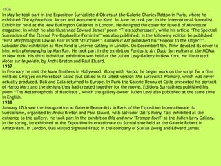 1936 In May he took part in the Exposition Surr é aliste d ’ Objets at the Galerie Charles Ratton in Paris, where he exhibited  The Aphrodisiac Jacket  and  Monument to Kant . In June he took part in the International Surrealist Exhibition held at the New Burlington Galleries in London. He designed the cover for issue 8 of  Minotaure  magazine, in which he also illustrated Edward James ’  poem  “ Trois s é cheresses ” , while his article  “ The Spectral Surrealism of the Eternal Pre-Raphaelite Feminine ”  was also published. In the following edition he published  “ First Morphological Law on Hair in Soft Structures ” .  Cahiers d ’ Art  published his  “ Honour to the Object! “ . S alvador Dal í   exhibition at Alex Reid & Lefevre Gallery in London. On December14th,  Time  devoted its cover to him, with photography by Man Ray. He took part in the exhibition  Fantastic Art Dada Surrealism  at the MOMA in New York. His third individual exhibition was held at the Julien Levy Gallery in New York. He illustrated  Notes sur le po é sie , by Andr é  Breton and Paul Eluard. 1937 In February he met the Marx Brothers in Hollywood. Along with Harpo, he began work on the script for a film entitled  Giraffes on Horseback Salad  (but called in its latest version  The Surrealist Woman ), which was never actually produced. Dal í  and Gala returned to Europe. In Paris the Galerie Renou et Colle presented his portrait of Harpo Marx and the designs they had created together for the movie.  É ditions Surr é alistes published his poem  “ The Metamorphosis of Narcissus ” , which the gallery-owner Julien Levy also published at the same time in English. 1938 January 17th saw the inauguration at Galerie Beaux-Arts in Paris of the Exposition Internationale du Surr é alisme, organised by Andr é  Breton and Paul Eluard, with Salvador Dal í’ s  Rainy Taxi  exhibited at the entrance to the gallery. He took part in the exhibition  Old and new "Trompe l'oeil"  at the Julien Levy Gallery. In the spring, he exhibited at the Exposition Internationale du Surr é alisme held at the Galerie Robert in Amsterdam. In London, Dal í  visited Sigmund Freud in the company of Stefan Zweig and Edward James. 