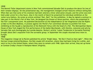 1939 The Bonwit-Teller department stores in New York commissioned Salvador Dal í  to produce the decor for two of their window displays. On the presentation day, the management changed certain features without telling Dal í . When Dal í  saw that some of his creations had been altered a minor altercation ensued, and the artist was even held under arrest for a few hours. Also in the month of March he presented his individual exhibition at the Julien Levy Gallery. He wrote an article entitled  “ Dal í , Dal í ! ”  for the exhibition. In May he signed a contract to take part in the World ’ s Fair of New York. He designed the  Dream of Venus  pavilion, which was presented in the Fair ’ s amusement zone. He published  Declaration of the Independence of the Imagination and the Rights of Man to His Own Madness , in protest against the World ’ s Fair committee decision to prohibit him from exhibiting on the fa ç ade a reproduction of the Botticelli Venus with the head of a fish. The Metropolitan Opera House of New York staged the first performance of the ballet  Bacchanale , with libretto, costumes and sets by Salvador Dal í  and choreography by L é onide Massine. Breton ’ s article  “ Latest Tendencies in Surrealist Painting ”  brought about Dal í’ s expulsion from the surrealist group. In September the couple returned once more to Europe. 1940 The magazine  L'Usage de la Parole  published his article  “ Bright Ideas.  ‘ We Don ’ t Feed on that Light ’” . When the German troops entered Bordeaux, the Dal í  couple left Arcachon, where they   had been living for a while, and went to live in the United States, where they were to remain until 1948. Upon their arrival, they set up home at Caresse Crosby ’ s house in Hampton Manor (Virginia). 