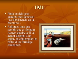 1931 Pinta un dels seus quadres més famosos: ”La Persistència de la Memòria”. Rellotges tous que sembla que es fonguin. Aquest quadre se li va acudir després d’un sopar, en contemplar les restes d’un formatge camenbert. 