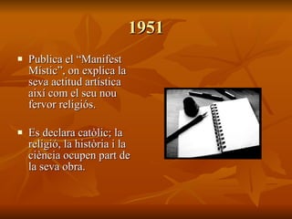1951 Publica el “Manifest Místic”, on explica la seva actitud artística així com el seu nou fervor religiós. Es declara catòlic; la religió, la història i la ciència ocupen part de la seva obra. 