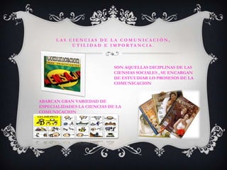 LAS CIENCIAS DE LA COMUNICACIÓN,UTILIDAD E IMPORTANCIA.SON AQUELLAS DICIPLINAS DE LAS CIENSIAS SOCIALES , SE ENCARGAN DE ESTUUDIAR LO PROSESOS DE LA COMUNICACIONABARCAN GRAN VARIEDAD DE ESPECIALIDADES LA CIENCIAS DE LA COMUNICACION