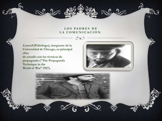 LOS PADRES DELA COMUNICACIÓN.Laswell(Politólogo), integrante de la Universidad de Chicago, su principal obrade estudio son las técnicas de propaganda ("The Propaganda Technique in theWorld of War" 1927).