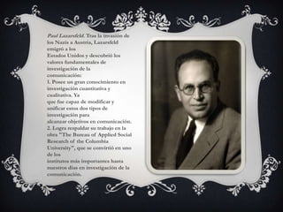 Paul Lazarsfeld. Tras la invasión de los Nazis a Austria, Lazarsfeld emigró a losEstados Unidos y descubrió los valores fundamentales de investigación de lacomunicación:1. Posee un gran conocimiento en investigación cuantitativa y cualitativa. Yaque fue capaz de modificar y unificar estos dos tipos de investigación paraalcanzar objetivos en comunicación.2. Logra respaldar su trabajo en la obra "The Bureau of Applied SocialResearch of the Columbia University", que se convirtió en uno de losinstitutos más importantes hasta nuestros días en investigación de lacomunicación.