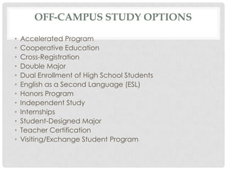 OFF-CAMPUS STUDY OPTIONS
• Accelerated Program
• Cooperative Education
• Cross-Registration
• Double Major
• Dual Enrollment of High School Students
• English as a Second Language (ESL)
• Honors Program
• Independent Study
• Internships
• Student-Designed Major
• Teacher Certification
• Visiting/Exchange Student Program
 