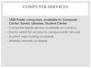 COMPUTER SERVICES
• 1500 Public computers, available in: Computer
Center, Dorms, Libraries, Student Center
• Computer repair service available on campus
• Dorms wired for access to campus-wide network
• Student web hosting available
• Wireless network available
 
