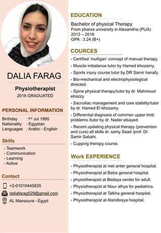 DALIA FARAG
COURCES
Physiotherapist
2018 GRADUATED
Birthday :1st Jul 1995
Nationality : Egyptian
Languages : Arabic - English
- Teamwork
- Communication
- Learning
- Active
+2-01010445835
daliafarag529@gmail.com
AL Mansoura - Egypt
EDUCATION
Bachelor of physical Therapy
From pharos university in Alexandria (PUA)
2013 – 2018
GPA : 3.24 (B+)
- Certified ‘mulligan‘ concept of manual therapy.
- Muscle imbalance tutor by Hamed khozamy.
- Sports injury course tutor by DR Samir hanafy.
- Bio-mechanical and electrophysiological
directed.
- Spine physical therapy/tutor by dr. Mahmoud
elrazzy.
- Sacroiliac management and core stability/tutor
by dr. Hamed El khozamy.
- Differential diagnosis of common upper limb
problems /tutor by dr. Nader elsayed.
- Recent updating physical therapy (prevention
and cure) all skills dr. samy Saad /prof. Dr.
Samir Sabahi.
- Cupping therapy course.
Work EXPERIENCE
- Physiotherapist at met anter general hospital.
- Physiotherapist at Batra general hospital.
- physiotherapist at Bedaya center for adult.
- Physiotherapist at Nour alhya for pediatrics.
- Physiotherapist at Talkha general hospital.
- Physiotherapist at Alandlosya hospital.
 