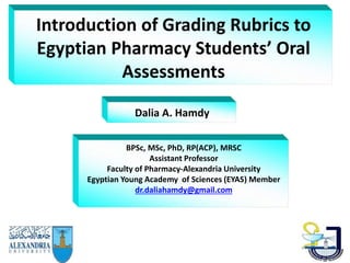 Introduction of Grading Rubrics to
Egyptian Pharmacy Students’ Oral
Assessments
Dalia A. Hamdy
BPSc, MSc, PhD, RP(ACP), MRSC
Assistant Professor
Faculty of Pharmacy-Alexandria University
Egyptian Young Academy of Sciences (EYAS) Member
dr.daliahamdy@gmail.com
 