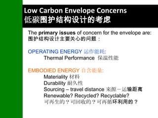 Low Carbon Envelope Concerns
低碳围护结构设计的考虑
 The primary issues of concern for the envelope are:
 围护结构设计主要关心的问题：

 OPERATING ENERGY 运作能耗:
     Thermal Performance 保温性能

 EMBODIED ENERGY 自含能量:
     Materiality 材料
     Durability 耐久性
     Sourcing – travel distance 来源－运输距离
     Renewable? Recycled? Recyclable?
     可再生的？可回收的？可再循环利用的？
 