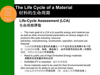 Embodied    The Life Cycle of a Material
Carbon in
 Building
Materials
             材料的生命周期
建筑材料中
 的隐含碳
              Life-Cycle Assessment (LCA)
              生命周期评估
              – The main goal of a LCA is to quantify energy and material use
              as well as other environmental parameters at various stages of a
              product’s life-cycle including: resource
              extraction, manufacturing, construction, operation, and post-use
              disposal
                   生命周期评估的主要目的是量化一个产品在其生命周期中各个阶
              段（包括原料提炼，制造，建造施工，运作和使用后的处理）所需的
              能源，材料以及其他的环保参数。
              – Need to justify use of High Embodied Energy materials
                   调整高自含能量材料的运用
              – DURABILITY is important 耐久性很重要
              – Some materials need to be used for their Environmental benefit
              (like concrete for its ability to act as thermal mass)
                   巧妙运用有些材料的环保优势 （例：混凝土有蓄热的功效）
                                                             13
 